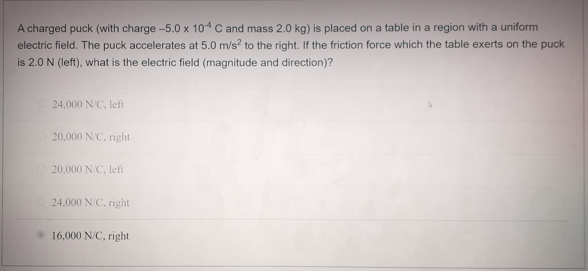 A charged puck (with charge -5.0 x 104 C and mass 2.0 kg) is placed on a table in a region with a uniform
electric field. The puck accelerates at 5.0 m/s² to the right. If the friction force which the table exerts on the puck
is 2.0 N (left), what is the electric field (magnitude and direction)?
24,000 N/C, left
20,000 N/C, right
20,000 N/C, left
24,000 N/C, right
16,000 N/C, right