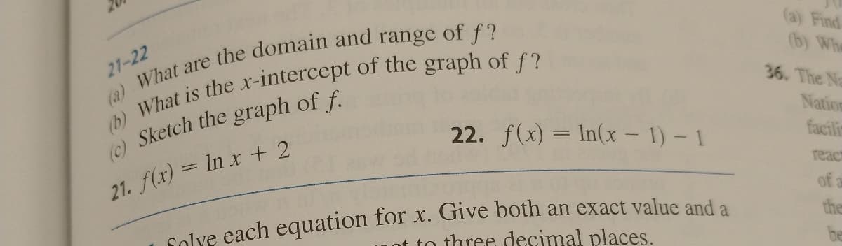 21-22
(a) What are the domain and range of f?
(b) What is the x-intercept of the graph of f?
(c) Sketch the graph of f.
21. f(x) = In x + 2
22. f(x) = ln(x - 1) - 1
solve each equation for x. Give both an exact value and a
to three decimal places.
(a) Find
(b) Whe
36. The Na
Nation
facili
react
of a