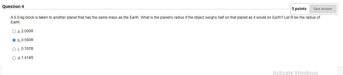 Question 4
5 points
Save Answer
A 5.0-kg block is taken to another planet that has the same mass as the Earth. What is the planet's radius if the object weighs half on that planet as it would on Earth? Let R be the radius of
Earth.
O a. 2.000R
O b.0.500R
O c. 0.707R
O d. 1.414R
Activate Windows
