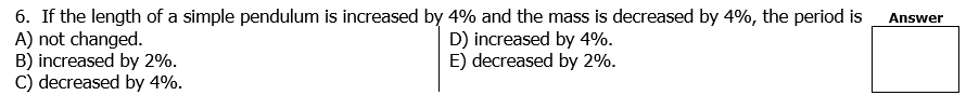 6. If the length of a simple pendulum is increased by 4% and the mass is decreased by 4%, the period is
A) not changed.
B) increased by 2%.
C) decreased by 4%.
Answer
D) increased by 4%.
E) decreased by 2%.
