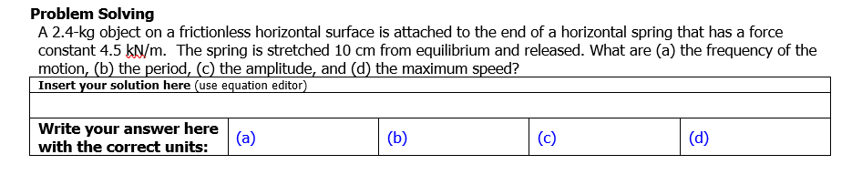 Problem Solving
A 2.4-kg object on a frictionless horizontal surface is attached to the end of a horizontal spring that has a force
constant 4.5 kN/m. The spring is stretched 10 cm from equilibrium and released. What are (a) the frequency of the
motion, (b) the period, (c) the amplitude, and (d) the maximum speed?
Insert your solution here (use equation editor)
Write your answer here
(a)
with the correct units:
(b)
(c)
(d)
