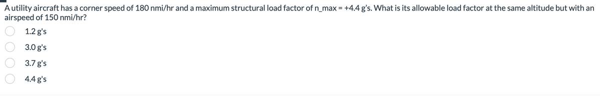 A utility aircraft has a corner speed of 180 nmi/hr and a maximum structural load factor of n_max = +4.4 g's. What is its allowable load factor at the same altitude but with an
airspeed of 150 nmi/hr?
1.2 g's
3.0 g's
3.7 g's
4.4 g's