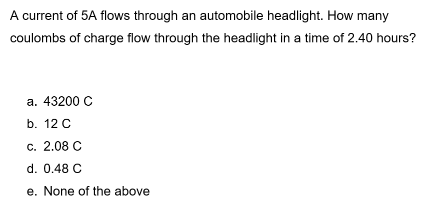 A current of 5A flows through an automobile headlight. How many
coulombs of charge flow through the headlight in a time of 2.40 hours?
а. 43200 С
b. 12 C
С. 2.08 С
d. 0.48 C
e. None of the above
