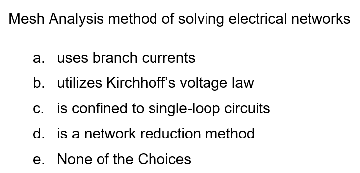 Mesh Analysis method of solving electrical networks
a. uses branch currents
b. utilizes Kirchhoff's voltage law
c. is confined to single-loop circuits
d. is a network reduction method
e. None of the Choices
