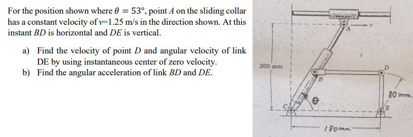 For the position shown where 0 = 53°, point A on the sliding collar
has a constant velocity of v=1.25 m/s in the direction shown. At this
instant BD is horizontal and DE is vertical.
a) Find the velocity of point D and angular velocity of link
DE by using instantaneous center of zero velocity.
b) Find the angular acceleration of link BD and DE.
200 mm
D.
80 mm.
190mm.
