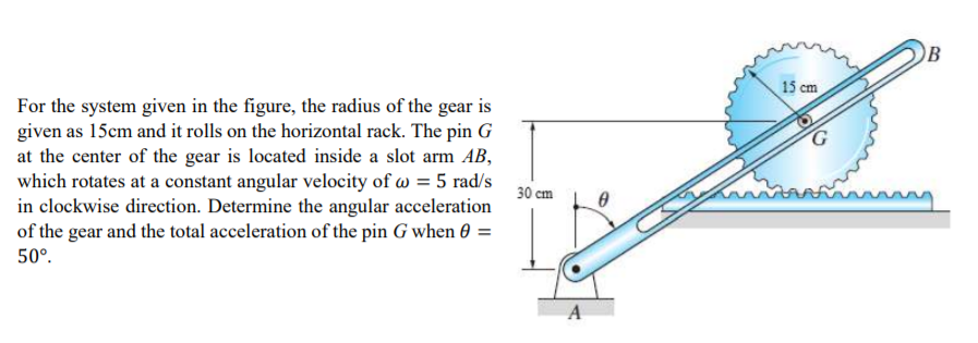 OB
15 cm
For the system given in the figure, the radius of the gear is
given as 15cm and it rolls on the horizontal rack. The pin G
at the center of the gear is located inside a slot arm AB,
which rotates at a constant angular velocity of w = 5 rad/s
in clockwise direction. Determine the angular acceleration
of the gear and the total acceleration of the pin G when 0 =
30 cm
50°.
