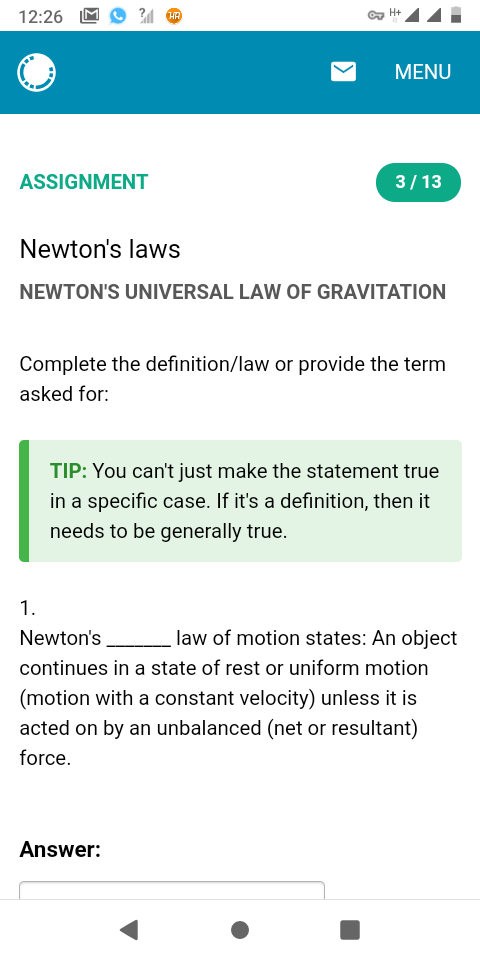 12:26
C H+
MENU
ASSIGNMENT
3/13
Newton's laws
NEWTON'S UNIVERSAL LAW OF GRAVITATION
Complete the definition/law or provide the term
asked for:
TIP: You can't just make the statement true
in a specific case. If it's a definition, then it
needs to be generally true.
1.
Newton's
law of motion states: An object
continues in a state of rest or uniform motion
(motion with a constant velocity) unless it is
acted on by an unbalanced (net or resultant)
force.
Answer:
