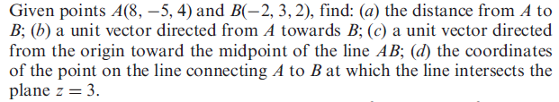 Given points A(8, –5, 4) and B(-2, 3,2), find: (a) the distance from A to
B; (b) a unit vector directed from A towards B; (c) a unit vector directed
from the origin toward the midpoint of the line AB; (d) the coordinates
of the point on the line connecting A to B at which the line intersects the
plane z = 3.
