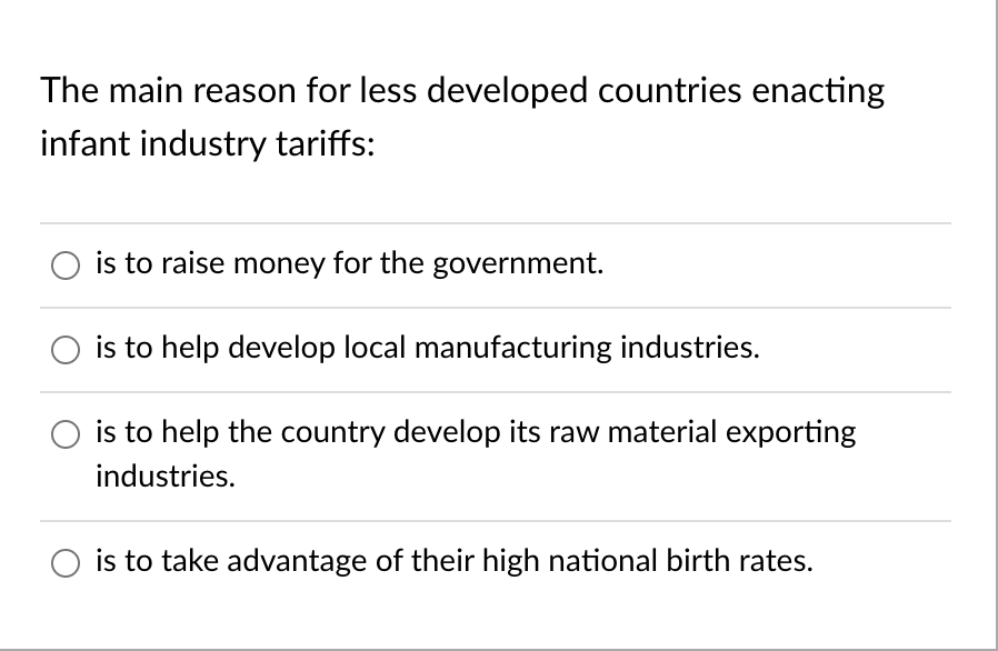 The main reason for less developed countries enacting
infant industry tariffs:
is to raise money for the government.
is to help develop local manufacturing industries.
is to help the country develop its raw material exporting
industries.
is to take advantage of their high national birth rates.
