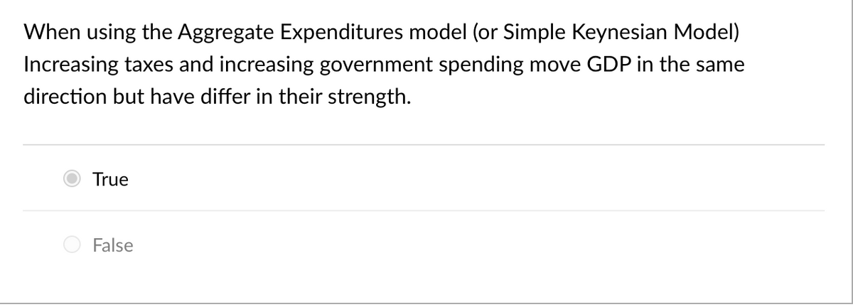 When using the Aggregate Expenditures model (or Simple Keynesian Model)
Increasing taxes and increasing government spending move GDP in the same
direction but have differ in their strength.
True
False
