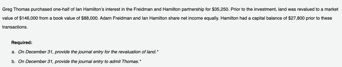 Greg Thomas purchased one-half of lan Hamilton's interest in the Freidman and Hamilton partnership for $35,250. Prior to the investment, land was revalued to a market
value of $146,000 from a book value of $88,000. Adam Freidman and lan Hamilton share net income equally. Hamilton had a capital balance of $27,800 prior to these
transactions.
Required:
a. On December 31, provide the journal entry for the revaluation of land.*
b. On December 31, provide the journal entry to admit Thomas.*
