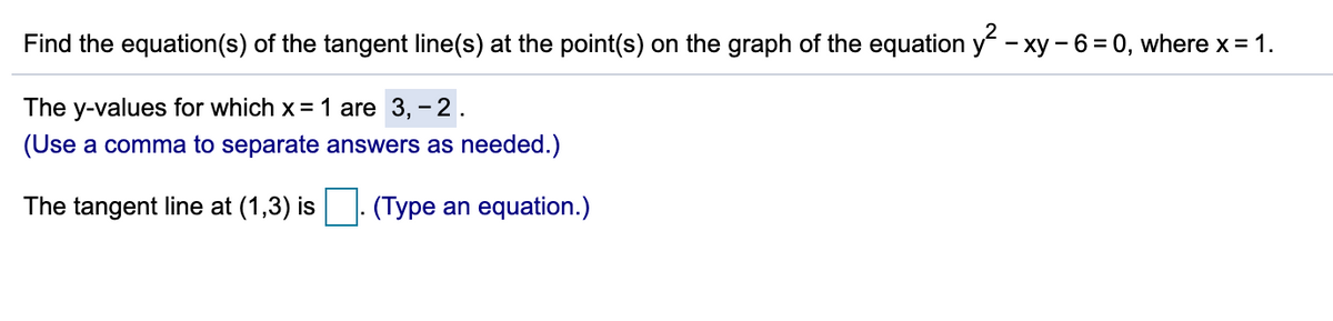 Find the equation(s) of the tangent line(s) at the point(s) on the graph of the equation y - xy - 6 = 0, where x = 1.
The y-values for which x= 1 are 3, - 2.
(Use a comma to separate answers as needed.)
The tangent line at (1,3) is
(Type an equation.)
