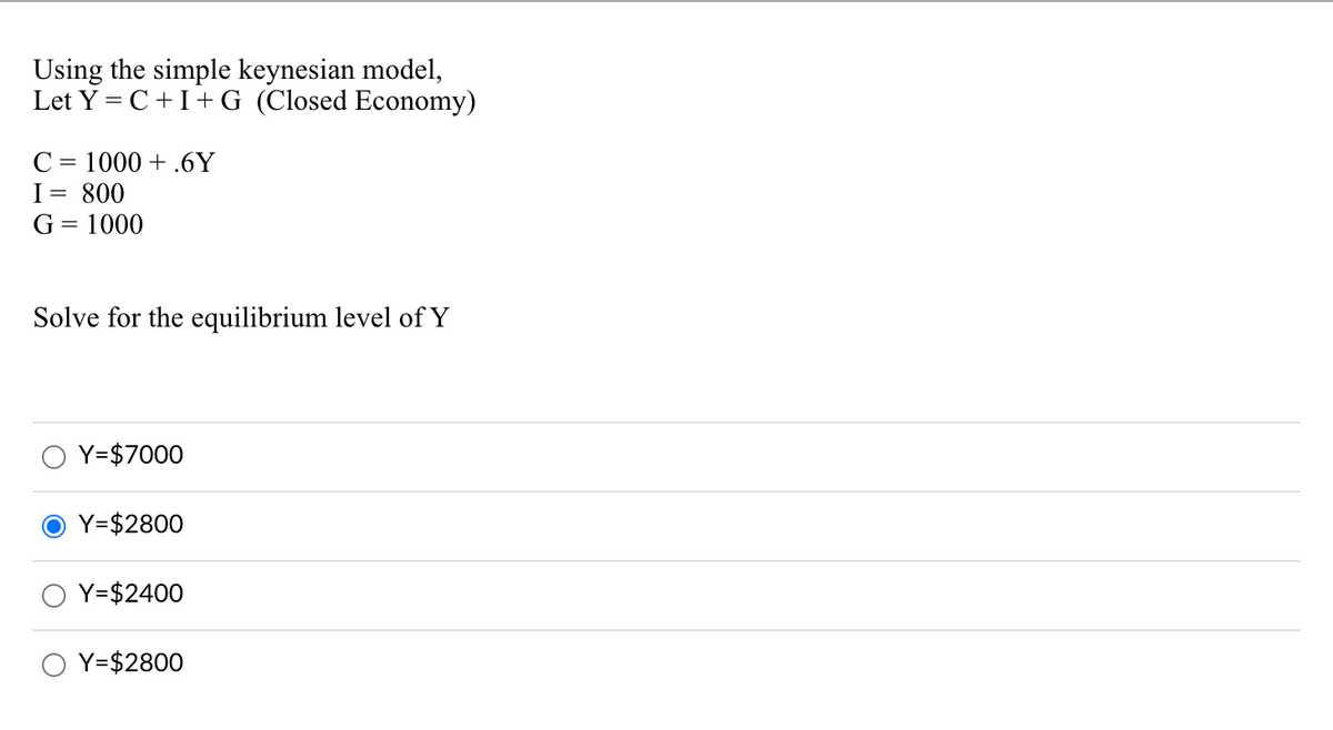 Using the simple keynesian model,
Let Y = C +I+ G (Closed Economy)
C = 1000 + .6Y
I= 800
G = 1000
%3D
Solve for the equilibrium level of Y
Y=$7000
Y=$2800
Y=$2400
Y=$2800
