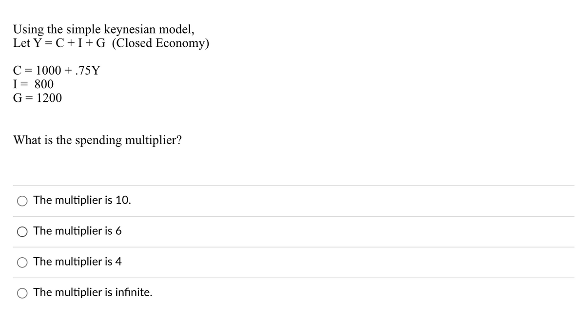 Using the simple keynesian model,
Let Y = C +I+ G (Closed Economy)
C = 1000 + .75Y
I= 800
G = 1200
What is the spending multiplier?
The multiplier is 10.
The multiplier is 6
The multiplier is 4
The multiplier is infinite.
