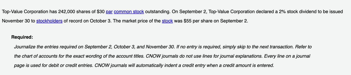 Top-Value Corporation has 242,000 shares of $30 par common stock outstanding. On September 2, Top-Value Corporation declared a 2% stock dividend to be issued
November 30 to stockholders of record on October 3. The market price of the stock was $55 per share on September 2.
Required:
Journalize the entries required on September 2, October 3, and November 30. If no entry is required, simply skip to the next transaction. Refer to
the chart of accounts for the exact wording of the account titles. CNOW journals do not use lines for journal explanations. Every line on a journal
page is used for debit or credit entries. CNOW journals will automatically indent a credit entry when a credit amount is entered.
