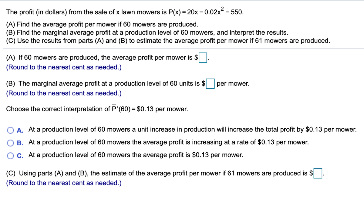 The profit (in dollars) from the sale of x lawn mowers is P(x) = 20x – 0.02x - 550.
(A) Find the average profit per mower if 60 mowers are produced.
(B) Find the marginal average profit at a production level of 60 mowers, and interpret the results.
(C) Use the results from parts (A) and (B) to estimate the average profit per mower if 61 mowers are produced.
(A) If 60 mowers are produced, the average profit per mower is $
(Round to the nearest cent as needed.)
(B) The marginal average profit at a production level of 60 units is $
per mower.
(Round to the nearest cent as needed.)
Choose the correct interpretation of P'(60) = $0.13 per mower.
O A. At a production level of 60 mowers a unit increase in production will increase the total profit by $0.13 per mower.
B. At a production level of 60 mowers the average profit is increasing at a rate of $0.13 per mower.
C. At a production level of 60 mowers the average profit is $0.13 per mower.
(C) Using parts (A) and (B), the estimate of the average profit per mower if 61 mowers are produced is $
(Round to the nearest cent as needed.)
