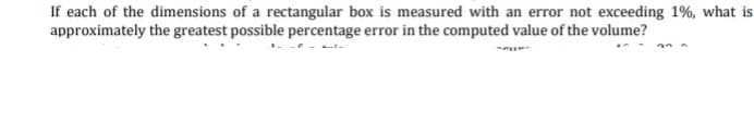 If each of the dimensions of a rectangular box is measured with an error not exceeding 1%, what is
approximately the greatest possible percentage error in the computed value of the volume?
