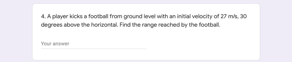 4. A player kicks a football from ground level with an initial velocity of 27 m/s, 30
degrees above the horizontal. Find the range reached by the football.
Your answer
