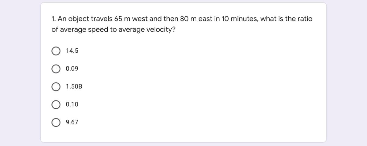 1. An object travels 65 m west and then 80 m east in 10 minutes, what is the ratio
of average speed to average velocity?
14.5
0.09
1.50B
0.10
9.67
