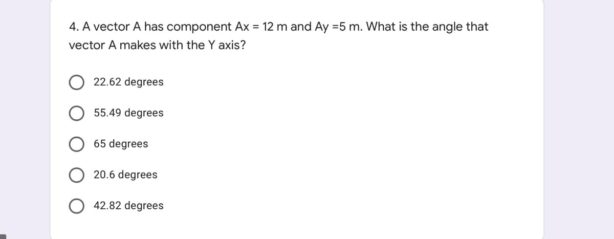 4. A vector A has component Ax = 12 m and Ay =5 m. What is the angle that
vector A makes with the Y axis?
22.62 degrees
55.49 degrees
65 degrees
20.6 degrees
42.82 degrees
