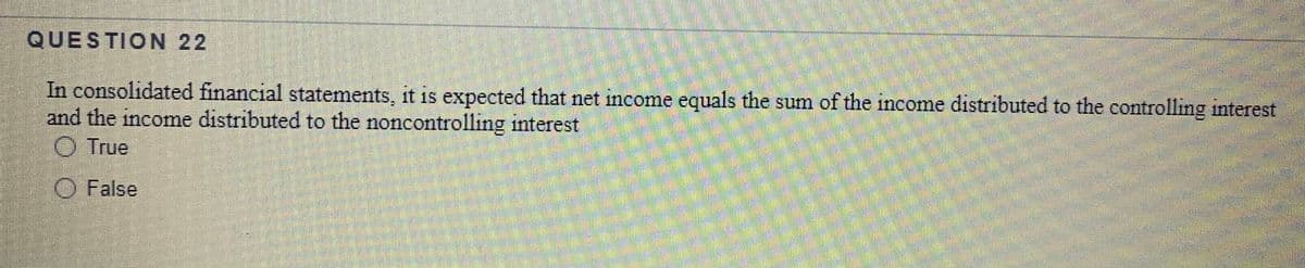 QUESTION 22
In consolidated financial statements, it is expected that net income equals the sum of the income distributed to the controlling interest
and the income distributed to the noncontrolling interest
O True
O False
