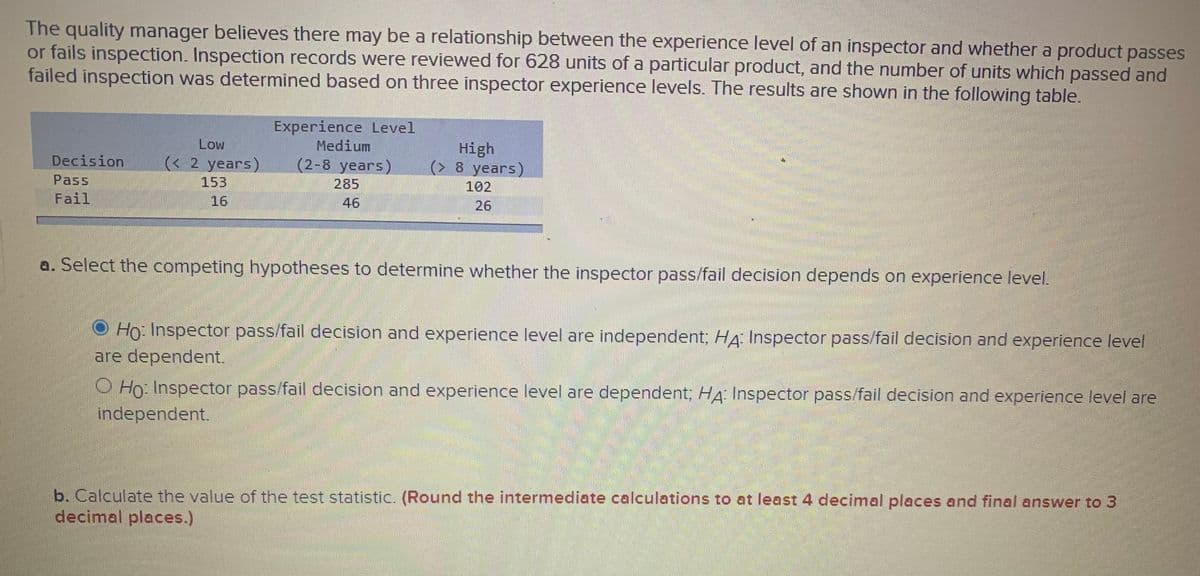 The quality manager believes there may be a relationship between the experience level of an inspector and whether a product passes
or fails inspection. Inspection records were reviewed for 628 units of a particular product, and the number of units which passed and
failed inspection was determined based on three inspector experience levels. The results are shown in the following table.
Experience Level
Medium
(2-8 years)
285
High
(> 8 years)
102
26
Low
(< 2 years)
153
16
Decision
Pass
Fail
46
a. Select the competing hypotheses to determine whether the inspector pass/fail decision depends on experience level.
Ho: Inspector pass/fail decision and experience level are independent; HA: Inspector pass/fail decision and experience level
are dependent.
O Ho Inspector pass/fail decision and experience level are dependent; HA Inspector pass/fail decision and experience level are
independent.
b. Calculate the value of the test statistic. (Round the intermediate calculations to at least 4 decimal places and final answer to 3
decimal places.)
