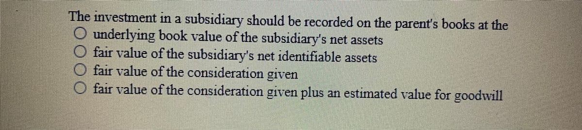 The investment in a subsidiary should be recorded on the parent's books at the
underlying book value of the subsidiary's net assets
O fair value of the subsidiary's net identifiable assets
O fair value of the consideration given
O fair value of the consideration given plus an estimated value for goodwill
