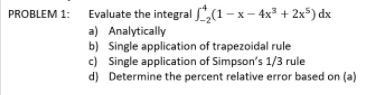 PROBLEM 1: Evaluate the integral ,(1- x– 4x³ + 2x*) dx
a) Analytically
b) Single application of trapezoidal rule
c) Single application of Simpson's 1/3 rule
d) Determine the percent relative error based on (a)
