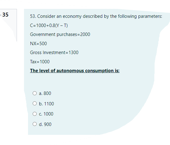 35
53. Consider an economy described by the following parameters:
C=1000+0.8(Y – T)
Government purchases=2000
NX=500
Gross Investment=1300
Tax=1000
The level of autonomous consumption is:
O a. 800
O b. 1100
O c. 1000
O d. 900
