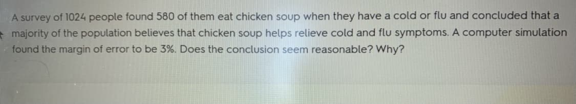 A survey of 1024 people found 580 of them eat chicken soup when they have a cold or flu and concluded that a
majority of the population believes that chicken soup helps relieve cold and flu symptoms. A computer simulation
found the margin of error to be 3%. Does the conclusion seem reasonable? Why?
