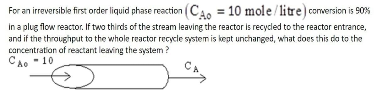 For an irreversible first order liquid phase reaction (CA. = 10 mole/litre) conversion is 90%
in a plug flow reactor. If two thirds of the stream leaving the reactor is recycled to the reactor entrance,
and if the throughput to the whole reactor recycle system is kept unchanged, what does this do to the
concentration of reactant leaving the system ?
CAo = 10
CA
