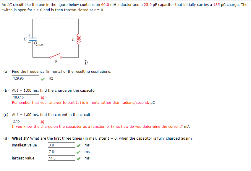An LC circuit like the one in the figure below contains an 60.0 mH inductor and a 25.0 µF capacitor that initially carries a 185 µC charge. The
switch is open for t < 0 and is then thrown closed at t = 0.
L
Qmax
(a) Find the frequency (in hertz) of the resulting oscillations.
129.95
Hz
(b) At t = 1.00 ms, find the charge on the capacitor.
183.15
Remember that your answer to part (a) is in hertz rather than radians/second. µC
(c) At t = 1.00 ms, find the current in the circuit.
2.15
If you know the charge on the capacitor as a function of time, how do you determine the current? mA
(d) What If? What are the first three times (in ms), after t = 0, when the capacitor is fully charged again?
3.8
7.6
smallest value
ms
ms
largest value
11.5
ms
ell
