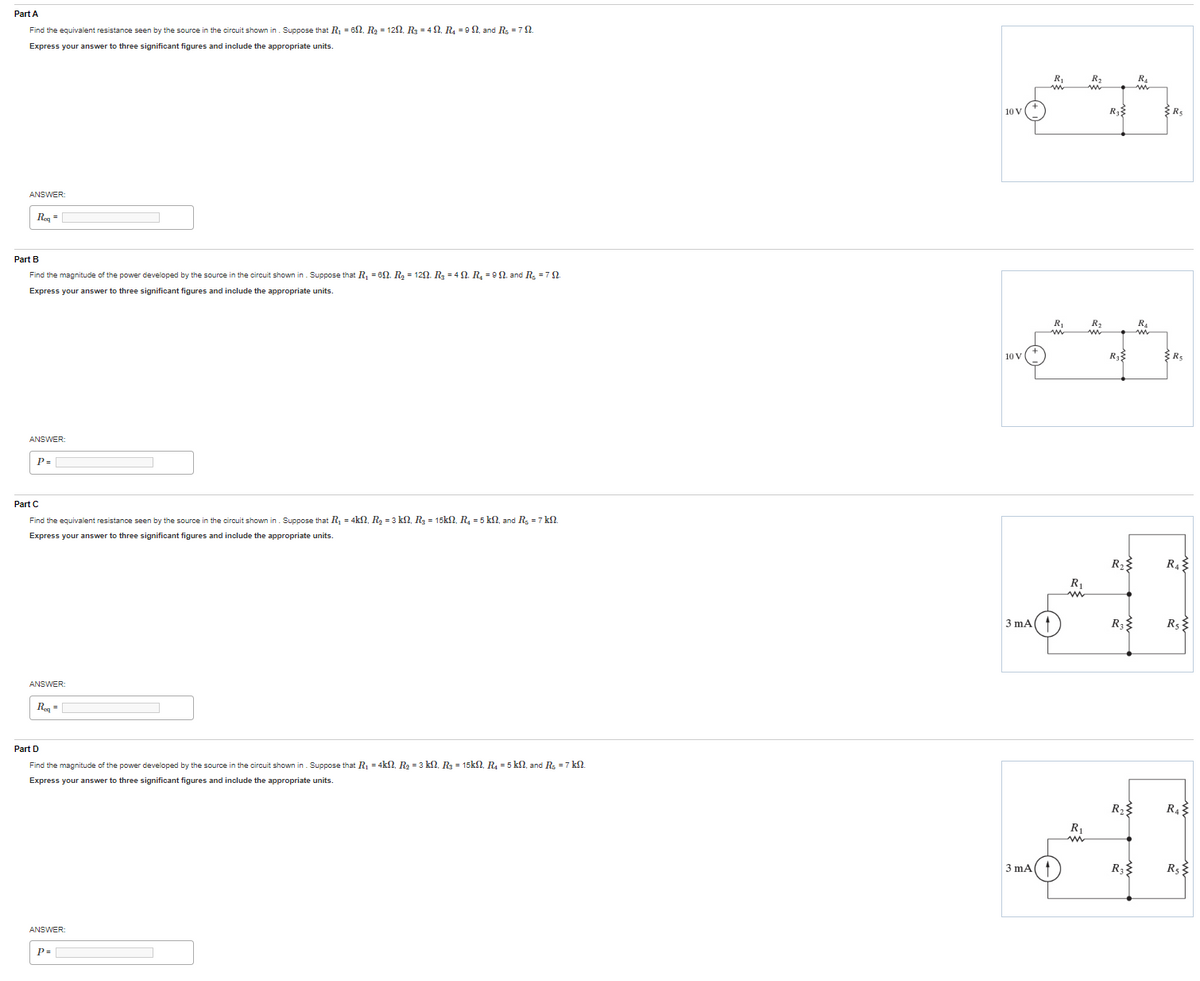 Part A
Find the equivalent resistance seen by the source in the circuit shown in. Suppose that R₁ = 62. R₂ = 12N, R₂ = 4N₁ R₁ =9, and R₂ = 792.
Express your answer to three significant figures and include the appropriate units.
ANSWER
Req=
Part B
Find the magnitude of the power developed by the source in the circuit shown in. Suppose that R₁ = 60. R₂ = 12N. R₂ = 4 N. R₂ = 9 N. and R₂ = 7 N.
Express your answer to three significant figures and include the appropriate units.
ANSWER:
P=
Part C
Find the equivalent resistance seen by the source in the circuit shown in. Suppose that R₁ = 4k, R₂ = 3 kN, R₂ = 15kN, R₂ = 5 kn, and R₂ = 7 kl.
Express your answer to three significant figures and include the appropriate units.
ANSWER:
Req=
Part D
Find the magnitude of the power developed by the source in the circuit shown in. Suppose that R₁ = 4kN, R₂ = 3 kN, R₂ = 15k, R₂ = 5 kn, and R₂ = 7 kN.
Express your answer to three significant figures and include the appropriate units.
ANSWER:
P=
10 V
10 V
3 mA(
3 mA
R₁
R₁
ww
R₁
R₁
R₂
R₂
m
R₂
R₂
R₂
R₂
R₁
R₁
m
R₂
R5
R₁
R${
R₁
R₁