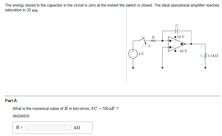 The energy stored in the capacitor in the circuit is zero at the instant the switch is closed. The ideal operational amplifier reaches
saturation in 20 ms.
Part A
What is the numerical value of R in kilo-ohms, if C = 700 nF ?
ANSWER:
R=
ΚΩ
5
4 V
R
не
+1
10 V
-10 V
V 35.1 ΚΩ