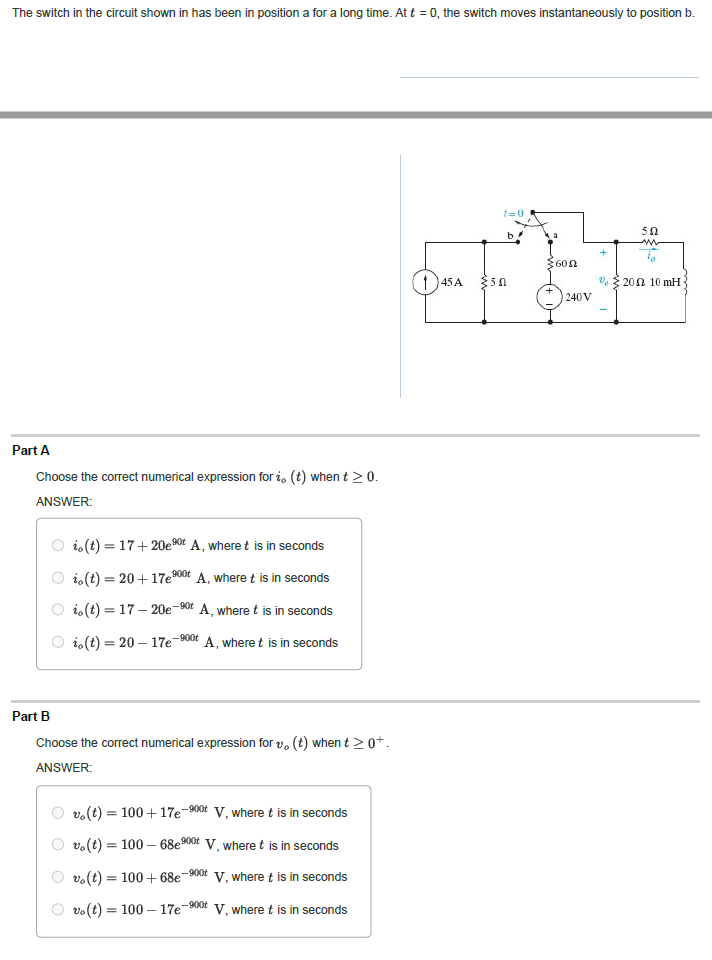 The switch in the circuit shown in has been in position a for a long time. At t = 0, the switch moves instantaneously to position b.
Part A
Choose the correct numerical expression for i, (t) when t > 0.
ANSWER:
io (t) = 17+ 20e ⁹0t A, where t is in seconds
io(t) = 20+ 17e900 A, where t is in seconds
io(t)=17-20e-90t A, where t is in seconds
io(t) = 20 - 17e-900 A, where t is in seconds
Part B
Vo
Choose the correct numerical expression for v. (t) when t≥ 0+.
ANSWER:
-900t
vo(t) = 100+ 17e
vo(t) = 100 - 68e900
vo(t) = 100+68e
vo(t) = = 100-17e-900
V, where t is in seconds
V, where t is in seconds
V, where t is in seconds
V, where t is in seconds
-900t
145 A
t=0
b
50
$600
240V
+
50
www
2002 10 mH