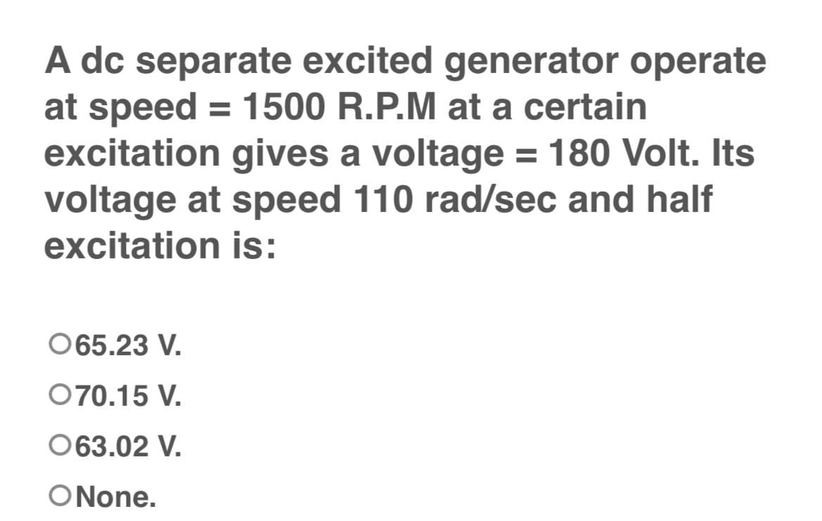A dc separate excited generator operate
at speed = 1500 R.P.M at a certain
excitation gives a voltage = 180 Volt. Its
voltage at speed 110 rad/sec and half
excitation is:
065.23 V.
070.15 V.
063.02 V.
ONone.