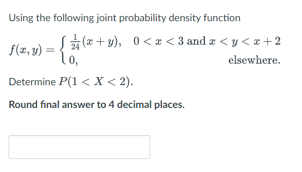 Using the following joint probability density function
(x + y), 0 < x < 3 and x < y < x + 2
f(x, y) :
0,
24
elsewhere.
Determine P(1<X < 2).
Round final answer to 4 decimal places.
