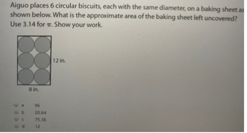 Aiguo places 6 circular biscuits, each with the same diameter, on a baking sheet as
shown below. What is the approximate area of the baking sheet left uncovered?
Use 3.14 for T. Show your work.
12 in.
8 in.
96
20.64
75.36
12
