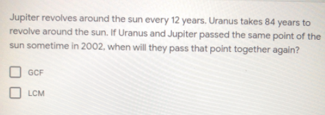 Jupiter revolves around the sun every 12 years. Uranus takes 84 years to
revolve around the sun. If Uranus and Jupiter passed the same point of the
sun sometime in 2002, when will they pass that point together again?
GCF
LCM
