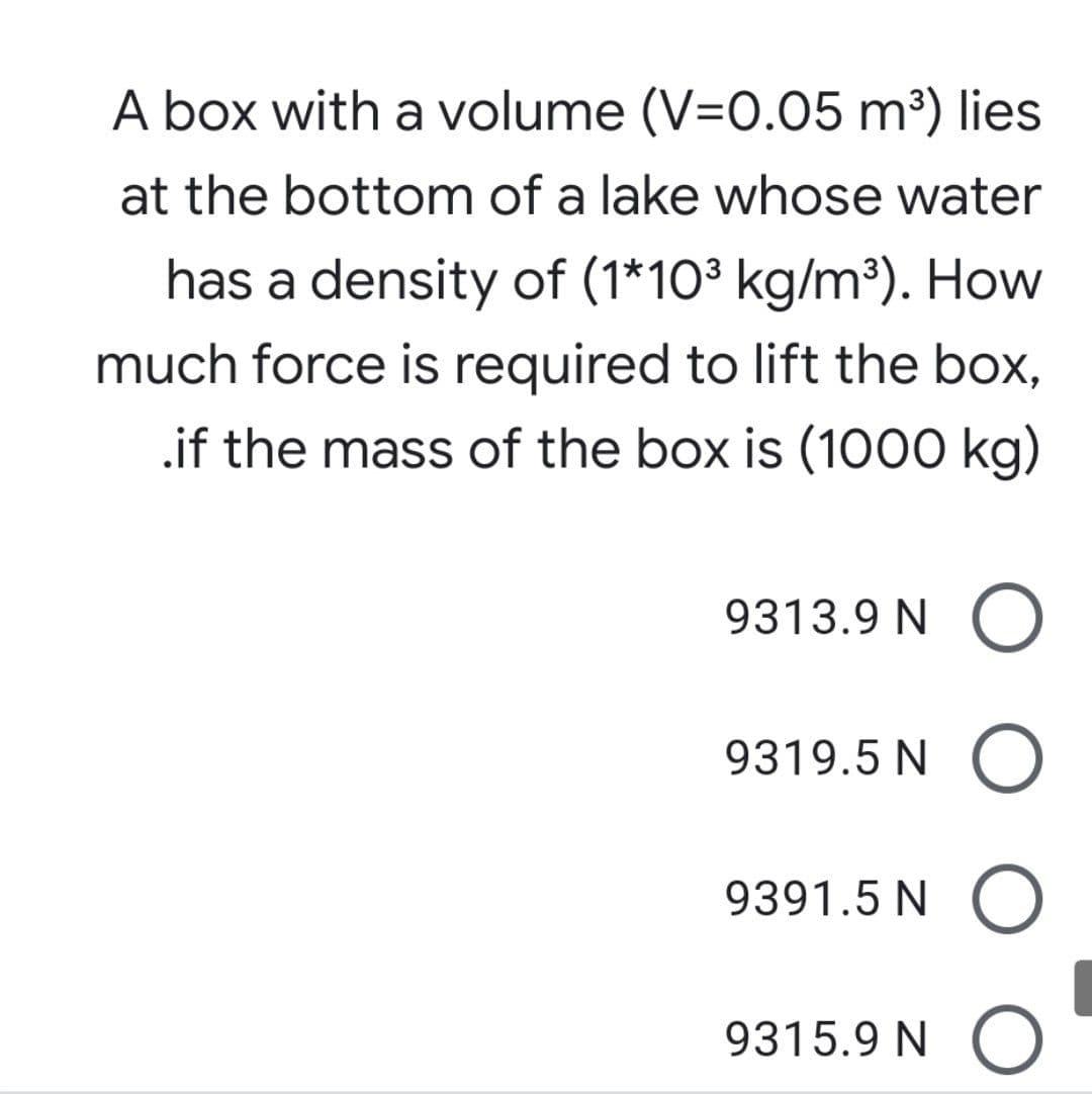 A box with a volume (V=0.05 m³) lies
at the bottom of a lake whose water
has a density of (1*10³ kg/m³). How
much force is required to lift the box,
.if the mass of the box is (1000 kg)
9313.9 N O
9319.5 N O
9391.5 N ()
9315.9 N O
