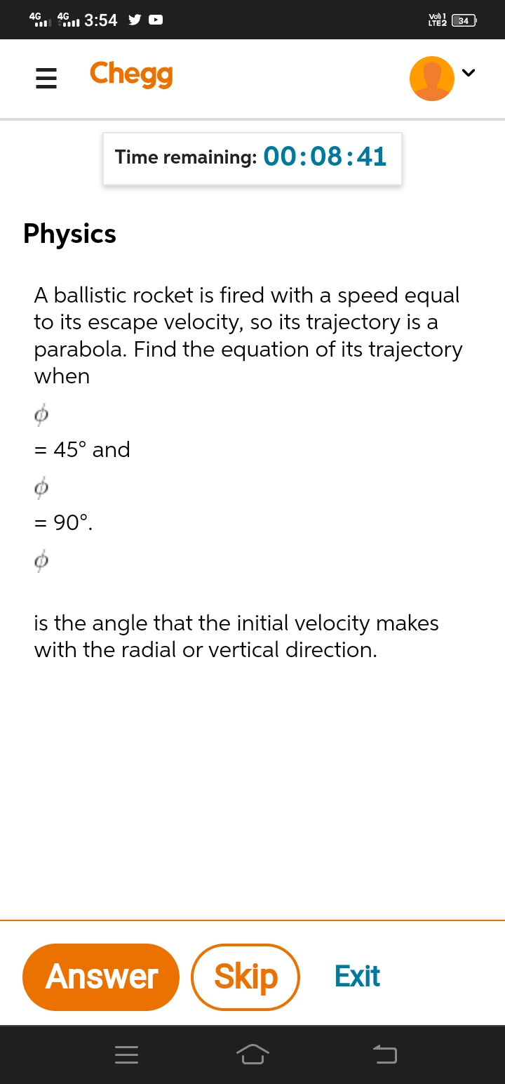 4G
3:54 y O
4G
LYE2 34
= Chegg
Time remaining: 00:08:41
Physics
A ballistic rocket is fired with a speed equal
to its escape velocity, so its trajectory is a
parabola. Find the equation of its trajectory
when
= 45° and
= 90°.
is the angle that the initial velocity makes
with the radial or vertical direction.
Answer
Skip
Exit
