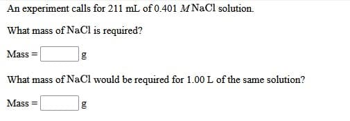 An experiment calls for 211 mL of 0.401 MNaCl solution.
What mass of NaCl is required?
Mass =
What mass of NaCl would be required for 1.00 L of the same solution?
Mass =
b0
