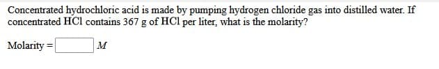 Concentrated hydrochloric acid is made by pumping hydrogen chloride gas into distilled water. If
concentrated HCl contains 367 g of HCl per liter, what is the molarity?
Molarity =
M
