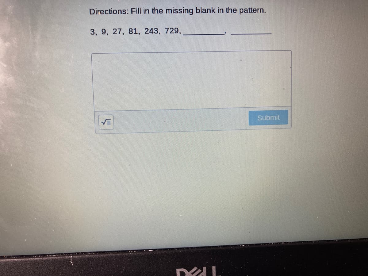 Directions: Fill in the missing blank in the pattern.
3, 9, 27, 81, 243, 729,
Submit
