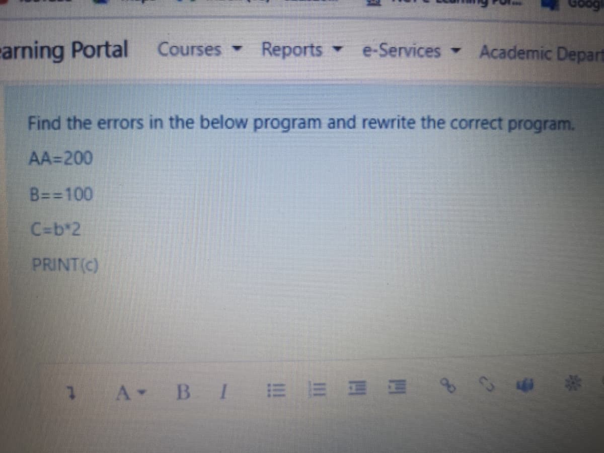 rarning Portal
Courses Reports e-Services Academic Depart
Find the errors in the below program and rewrite the correct program.
AA=200
B==100
C=b*2
PRINT(C)
1 A B IEE E E
8940
