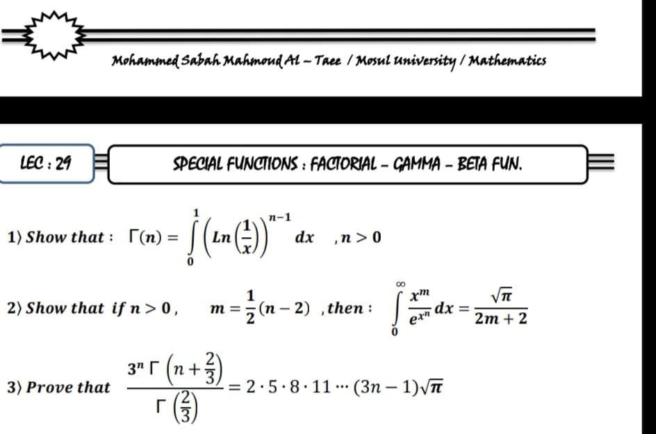 Mohammed Sabah Mahmoud Al - Taee / Mosul university / Mathematics
LEC : 29
SPECIAL FUNCTIONS : FACTORIAL - GAMMA - BETA FUN.
п-1
1) Show that : (n) =
Ln
dx ,n > 0
%3D
1
2) Show that if n> 0,
m =, (n – 2) ,then :
dx =
2m + 2
3" r (n+5
3" r (n +
3) Prove that
= 2·5.8.11 (3n – 1)VT
3.
