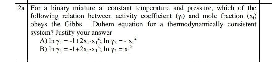 2a For a binary mixture at constant temperature and pressure, which of the
following relation between activity coefficient (y;) and mole fraction (x;)
obeys the Gibbs - Duhem equation for a thermodynamically consistent
system? Justify your answer
A) In yı = -1+2x1-X1; In y2 = - X1
B) In yı = -1+2x1-X1; In y2 = x,
2
