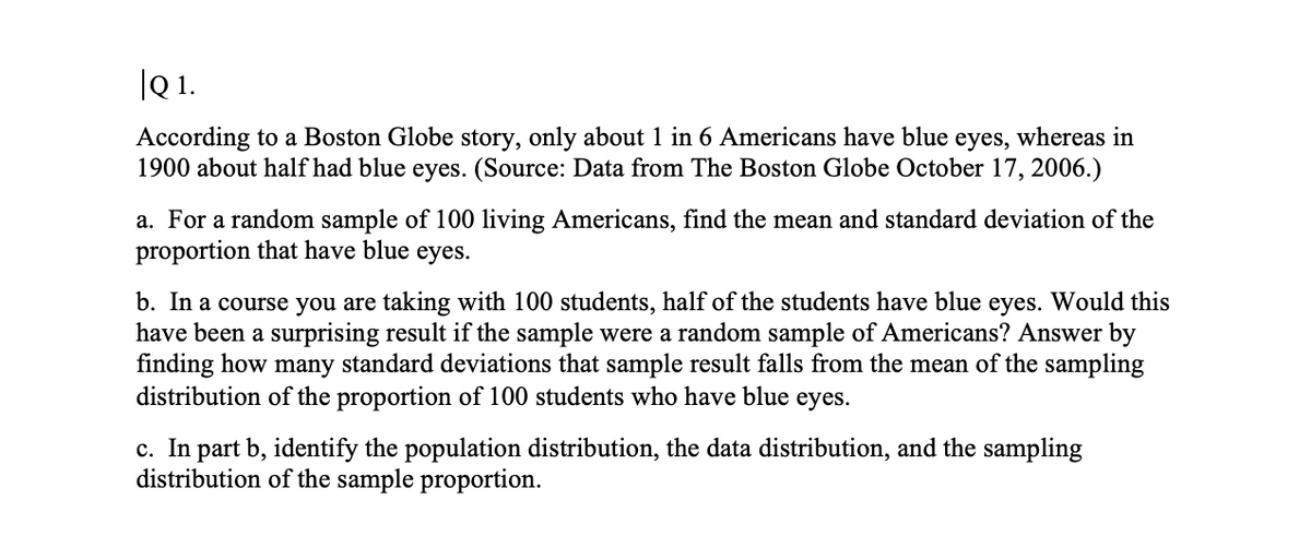 |Q 1.
According to a Boston Globe story, only about 1 in 6 Americans have blue eyes, whereas in
1900 about half had blue eyes. (Source: Data from The Boston Globe October 17, 2006.)
a. For a random sample of 100 living Americans, find the mean and standard deviation of the
proportion that have blue eyes.
b. In a course you are taking with 100 students, half of the students have blue eyes. Would this
have been a surprising result if the sample were a random sample of Americans? Answer by
finding how many standard deviations that sample result falls from the mean of the sampling
distribution of the proportion of 100 students who have blue eyes.
c. In part b, identify the population distribution, the data distribution, and the sampling
distribution of the sample proportion.
