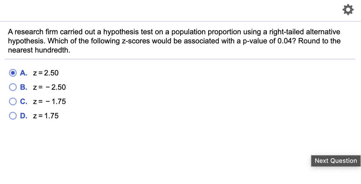A research firm carried out a hypothesis test on a population proportion using a right-tailed alternative
hypothesis. Which of the following z-scores would be associated with a p-value of 0.04? Round to the
nearest hundredth.
O A. z=2.50
В. Z%3D -2.50
C. z= - 1.75
D. z= 1.75
Next Question
