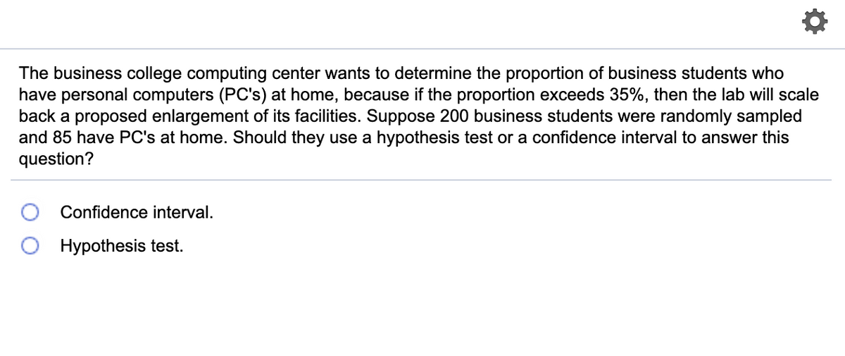 The business college computing center wants to determine the proportion of business students who
have personal computers (PC's) at home, because if the proportion exceeds 35%, then the lab will scale
back a proposed enlargement of its facilities. Suppose 200 business students were randomly sampled
and 85 have PC's at home. Should they use a hypothesis test or a confidence interval to answer this
question?
Confidence interval.
Hypothesis test.
